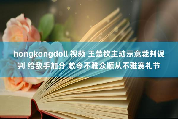 hongkongdoll 视频 王楚钦主动示意裁判误判 给敌