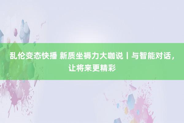 乱伦变态快播 新质坐褥力大咖说丨与智能对话，让将来更精彩