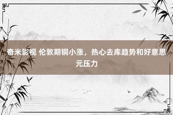 奇米影视 伦敦期铜小涨，热心去库趋势和好意思元压力