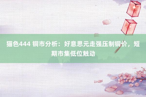 猫色444 铜市分析：好意思元走强压制铜价，短期市集低位触动