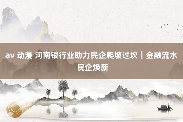 av 动漫 河南银行业助力民企爬坡过坎｜金融流水 民企焕新