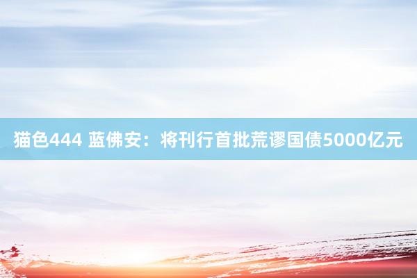 猫色444 蓝佛安：将刊行首批荒谬国债5000亿元