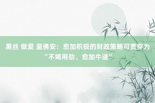 黑丝 做爱 蓝佛安：愈加积极的财政策略可贯穿为“不竭用劲、愈