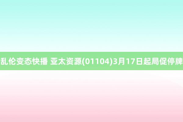 乱伦变态快播 亚太资源(01104)3月17日起局促停牌