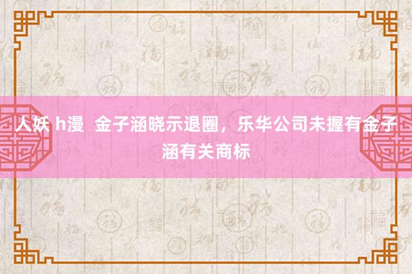 人妖 h漫  金子涵晓示退圈，乐华公司未握有金子涵有关商标