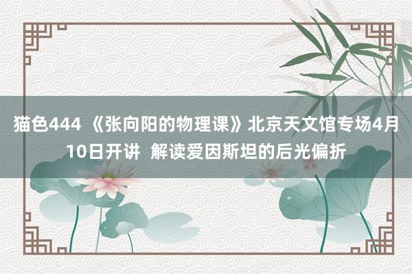猫色444 《张向阳的物理课》北京天文馆专场4月10日开讲 