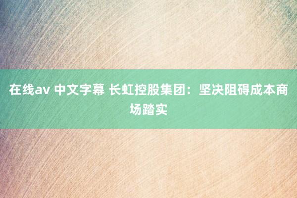 在线av 中文字幕 长虹控股集团：坚决阻碍成本商场踏实