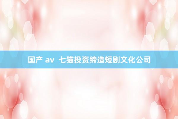 国产 av  七猫投资缔造短剧文化公司