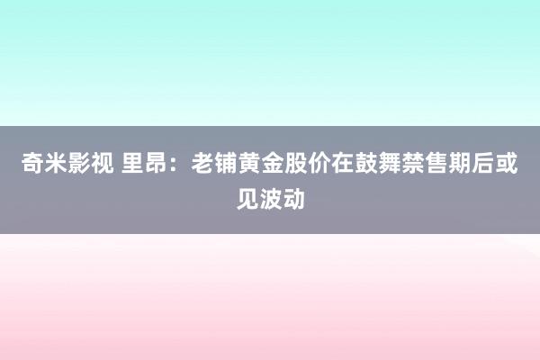 奇米影视 里昂：老铺黄金股价在鼓舞禁售期后或见波动